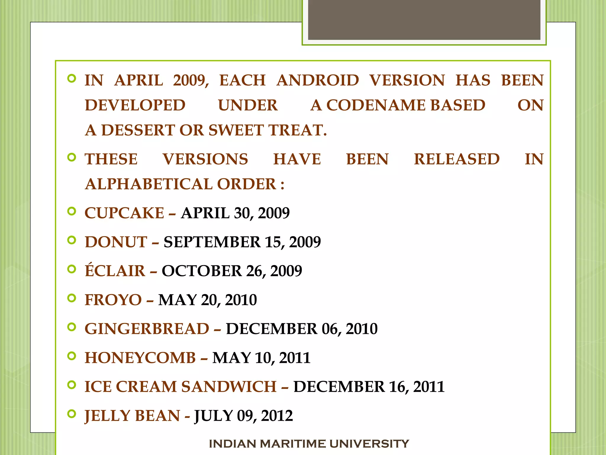  IN APRIL 2009, EACH ANDROID VERSION HAS BEEN
DEVELOPED UNDER A CODENAME BASED ON
A DESSERT OR SWEET TREAT.
 THESE VERSIONS HAVE BEEN RELEASED IN
ALPHABETICAL ORDER :
 CUPCAKE – APRIL 30, 2009
 DONUT – SEPTEMBER 15, 2009
 ÉCLAIR – OCTOBER 26, 2009
 FROYO – MAY 20, 2010
 GINGERBREAD – DECEMBER 06, 2010
 HONEYCOMB – MAY 10, 2011
 ICE CREAM SANDWICH – DECEMBER 16, 2011
 JELLY BEAN - JULY 09, 2012
INDIAN MARITIME UNIVERSITY
 