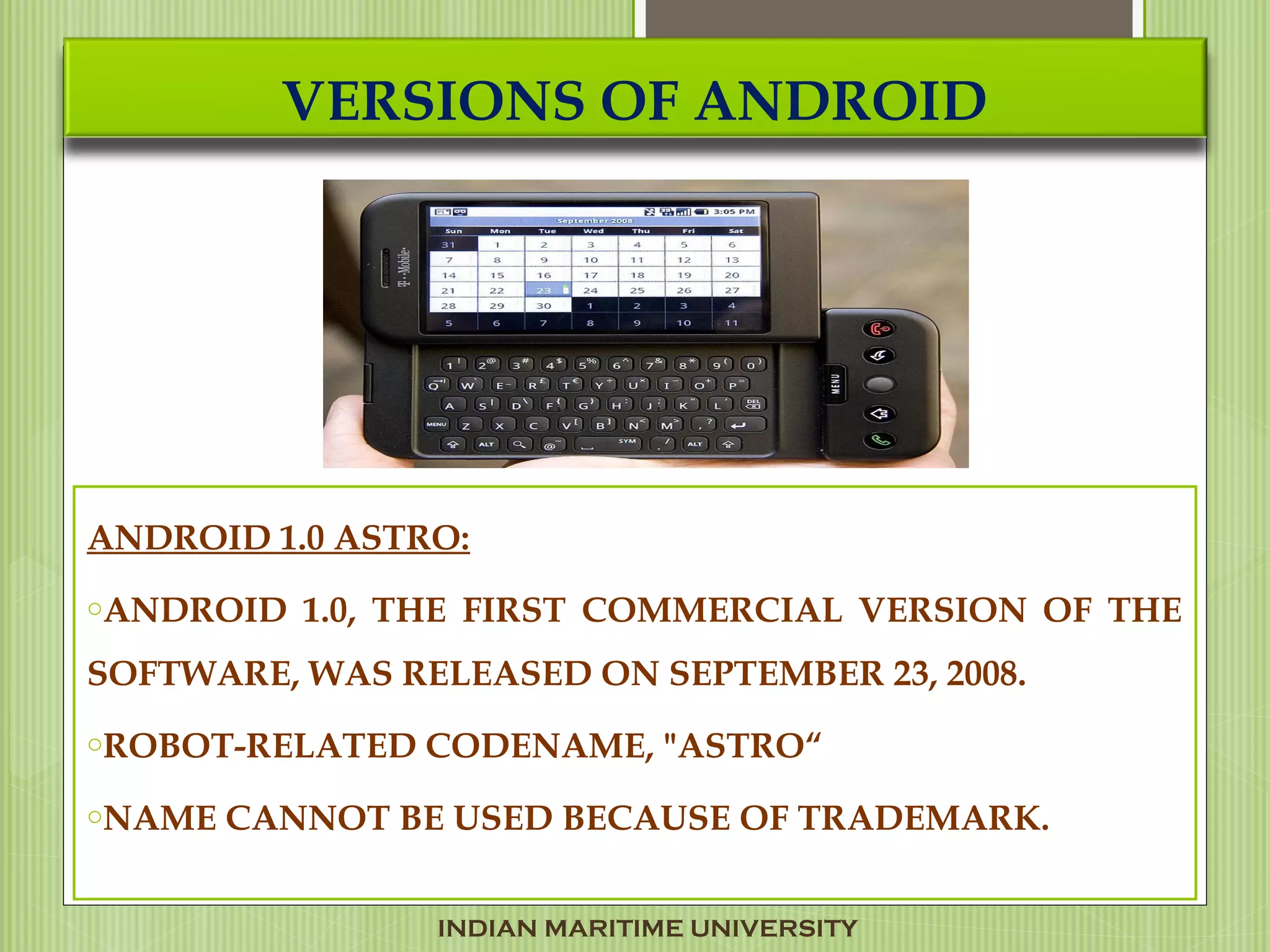 VERSIONS OF ANDROID
ANDROID 1.0 ASTRO:
oANDROID 1.0, THE FIRST COMMERCIAL VERSION OF THE
SOFTWARE, WAS RELEASED ON SEPTEMBER 23, 2008.
oROBOT-RELATED CODENAME, "ASTRO“
oNAME CANNOT BE USED BECAUSE OF TRADEMARK.
INDIAN MARITIME UNIVERSITY
 