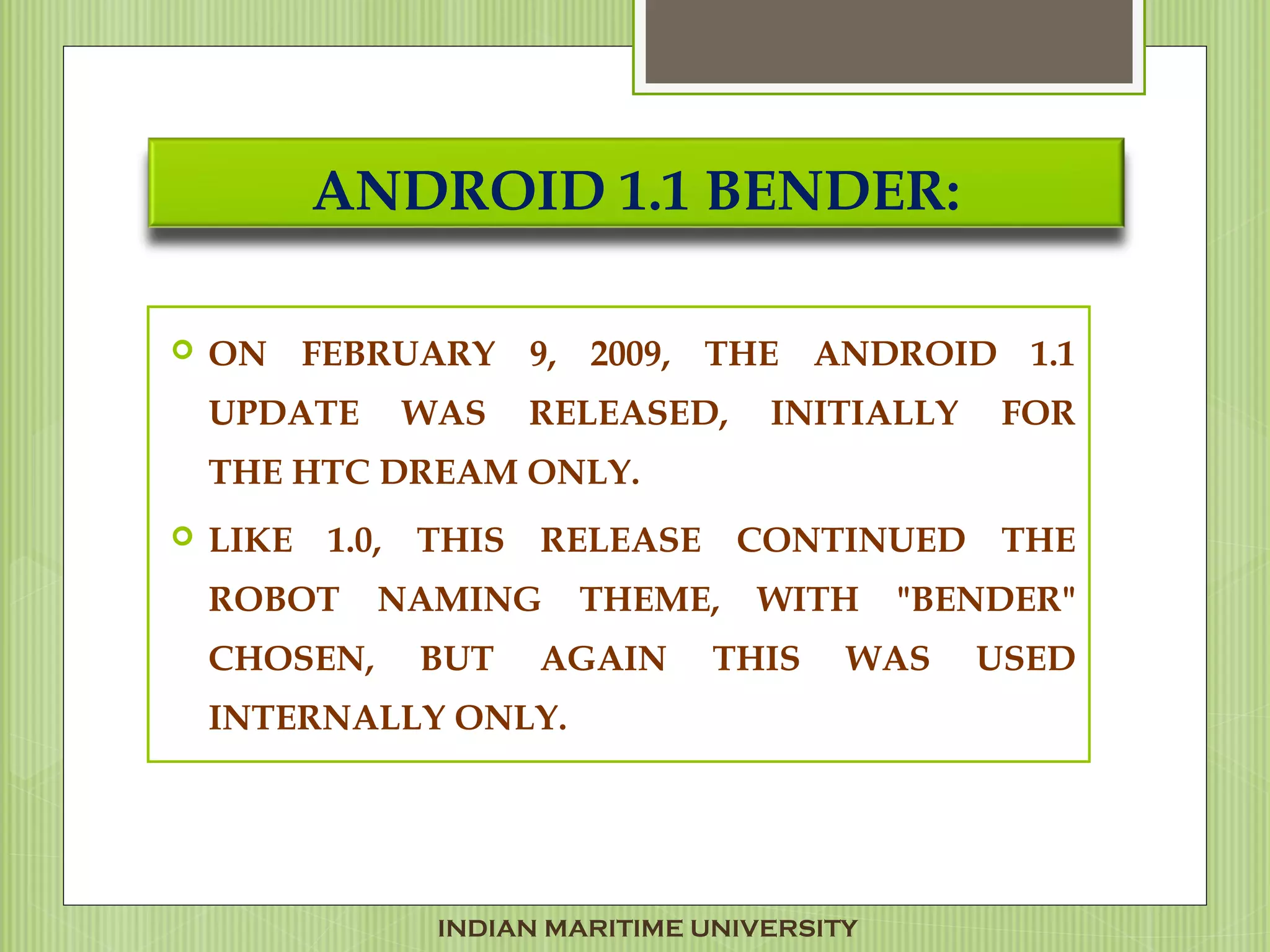 ANDROID 1.1 BENDER:
 ON FEBRUARY 9, 2009, THE ANDROID 1.1
UPDATE WAS RELEASED, INITIALLY FOR
THE HTC DREAM ONLY.
 LIKE 1.0, THIS RELEASE CONTINUED THE
ROBOT NAMING THEME, WITH "BENDER"
CHOSEN, BUT AGAIN THIS WAS USED
INTERNALLY ONLY.
INDIAN MARITIME UNIVERSITY
 