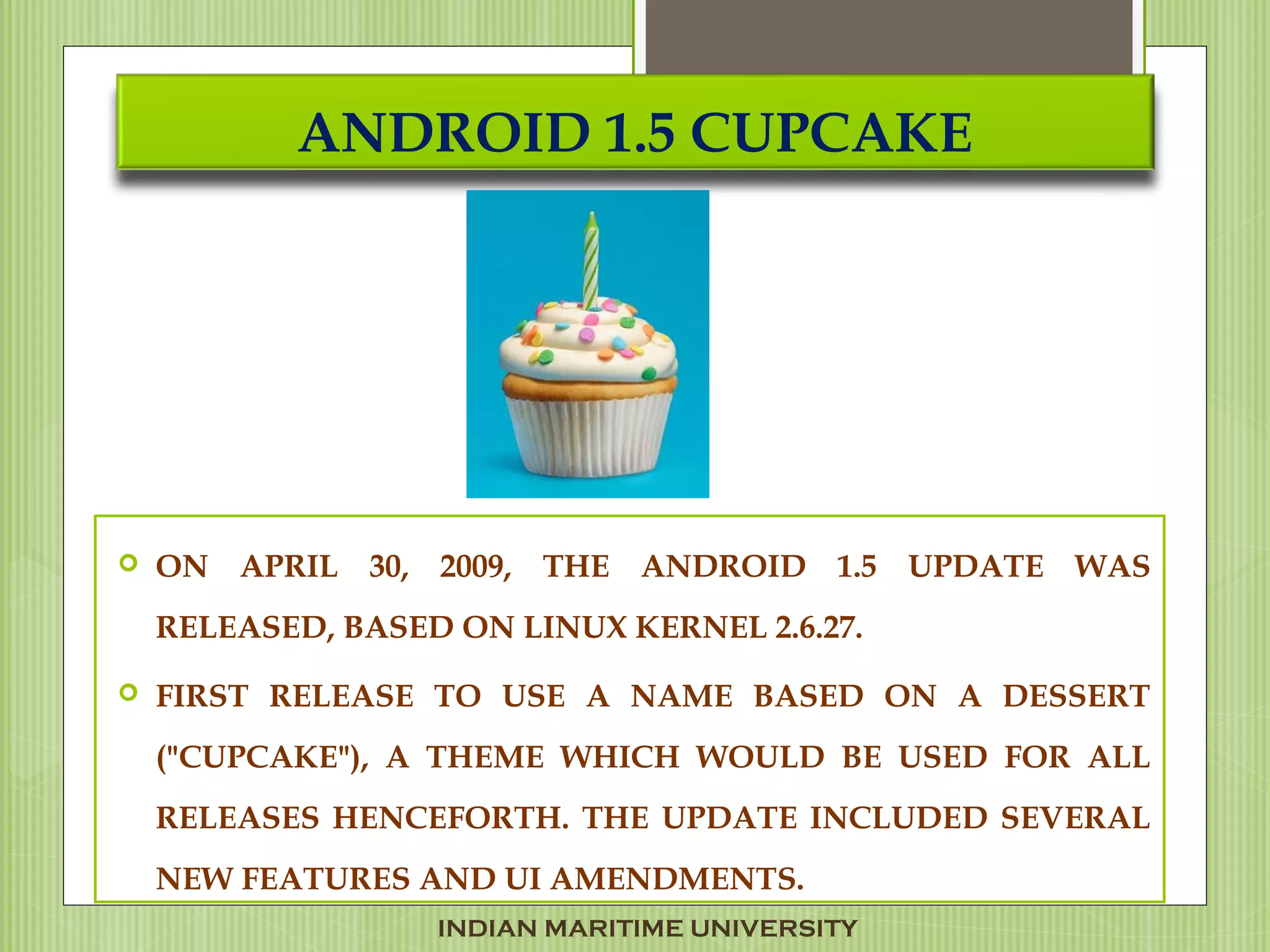 ANDROID 1.5 CUPCAKE
 ON APRIL 30, 2009, THE ANDROID 1.5 UPDATE WAS
RELEASED, BASED ON LINUX KERNEL 2.6.27.
 FIRST RELEASE TO USE A NAME BASED ON A DESSERT
("CUPCAKE"), A THEME WHICH WOULD BE USED FOR ALL
RELEASES HENCEFORTH. THE UPDATE INCLUDED SEVERAL
NEW FEATURES AND UI AMENDMENTS.
INDIAN MARITIME UNIVERSITY
 