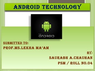 ANDROID TECHNOLOGY
SUBMITTED TO:
PROF.MS.LEKHA MA’AM
BY:
SAURABH A.CHAUHAN
PSM / ROLL NO.04
SUBMITTED TO:
PROF.MS.LEKHA MA’AM
BY:
SAURABH A.CHAUHAN
PSM / ROLL NO.04
 