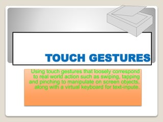 TOUCH GESTURES
Using touch gestures that loosely correspond
to real world action such as swiping, tapping
and pinching to manipulate on screen objects,
along with a virtual keyboard for text-inpute.
 