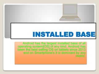 INSTALLED BASE
Android has the largest installed base of all
operating system[OS] of any kind. Android has
been the best selling OS on tablets since 2013
and on Smartphone's it is dominant by any
metric.
 