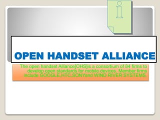 OPEN HANDSET ALLIANCE
The open handset Alliance[OHS]is a consortium of 84 firms to
develop open standards for mobile devices. Member firms
include GOOGLE,HTC,SONYand WIND RIVER SYSTEMS.
 