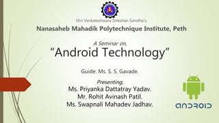 A Seminar on,
“Android Technology”
Guide: Ms. S. S. Gavade.
Shri Venkateshwara Shikshan Sanstha’s,
Nanasaheb Mahadik Polytechnique Institute, Peth
Presenting,
Ms. Priyanka Dattatray Yadav.
Mr. Rohit Avinash Patil.
Ms. Swapnali Mahadev Jadhav.
 