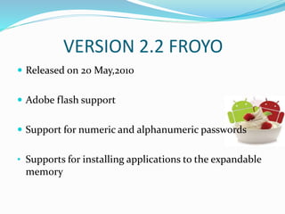 VERSION 2.2 FROYO
 Released on 20 May,2010
 Adobe flash support
 Support for numeric and alphanumeric passwords
• Supports for installing applications to the expandable
memory
 