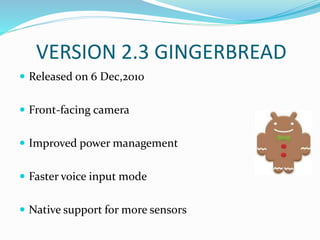 VERSION 2.3 GINGERBREAD
 Released on 6 Dec,2010
 Front-facing camera
 Improved power management
 Faster voice input mode
 Native support for more sensors
 
