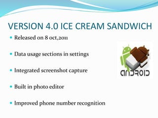 VERSION 4.0 ICE CREAM SANDWICH
 Released on 8 oct,2011
 Data usage sections in settings
 Integrated screenshot capture
 Built in photo editor
 Improved phone number recognition
 