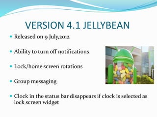 VERSION 4.1 JELLYBEAN
 Released on 9 July,2012
 Ability to turn off notifications
 Lock/home screen rotations
 Group messaging
 Clock in the status bar disappears if clock is selected as
lock screen widget
 