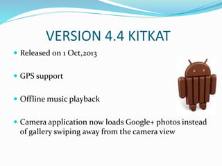 VERSION 4.4 KITKAT
 Released on 1 Oct,2013
 GPS support
 Offline music playback
 Camera application now loads Google+ photos instead
of gallery swiping away from the camera view
 