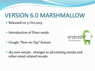 VERSION 6.0 MARSHMALLOW
 Released on 5 Oct,2015
 Introduction of Doze mode
 Google “Now on Tap” feature
 184 new emojis , changes to 48 existing emojis and
other emoji related tweaks
 
