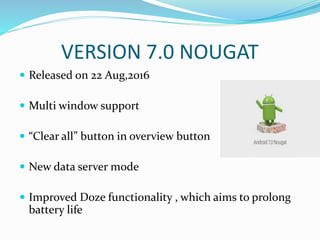 VERSION 7.0 NOUGAT
 Released on 22 Aug,2016
 Multi window support
 “Clear all” button in overview button
 New data server mode
 Improved Doze functionality , which aims to prolong
battery life
 