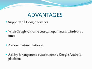 ADVANTAGES
 Supports all Google services
 With Google Chrome you can open many window at
once
 A more mature platform
 Ability for anyone to customize the Google Android
platform
 