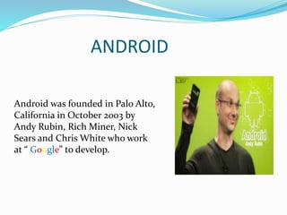 ANDROID
Android was founded in Palo Alto,
California in October 2003 by
Andy Rubin, Rich Miner, Nick
Sears and Chris White who work
at “ Google” to develop.
 
