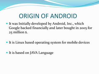 ORIGIN OF ANDROID
 It was Initially developed by Android, Inc., which
Google backed financially and later bought in 2005 for
25 million $.
 It is Linux based operating system for mobile devices
 It is based on JAVA Language
 