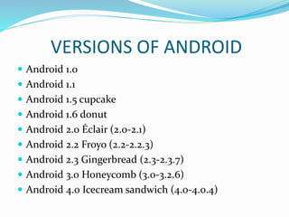 VERSIONS OF ANDROID
 Android 1.0
 Android 1.1
 Android 1.5 cupcake
 Android 1.6 donut
 Android 2.0 Éclair (2.0-2.1)
 Android 2.2 Froyo (2.2-2.2.3)
 Android 2.3 Gingerbread (2.3-2.3.7)
 Android 3.0 Honeycomb (3.0-3.2.6)
 Android 4.0 Icecream sandwich (4.0-4.0.4)
 
