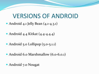 VERSIONS OF ANDROID
 Android 4.1 Jelly Bean (4.1-4.3.1)
 Android 4.4 Kitkat (4.4-4.4.4)
 Android 5.0 Lollipop (5.0-5.1.1)
 Android 6.0 Marshmallow (6.0-6.0.1)
 Android 7.0 Nougat
 