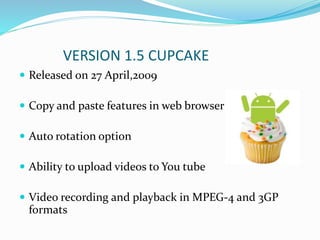 VERSION 1.5 CUPCAKE
 Released on 27 April,2009
 Copy and paste features in web browser
 Auto rotation option
 Ability to upload videos to You tube
 Video recording and playback in MPEG-4 and 3GP
formats
 