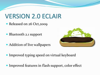 VERSION 2.0 ECLAIR
 Released on 26 Oct,2009
 Bluetooth 2.1 support
 Addition of live wallpapers
 Improved typing speed on virtual keyboard
 Improved features in flash support, color effect
 