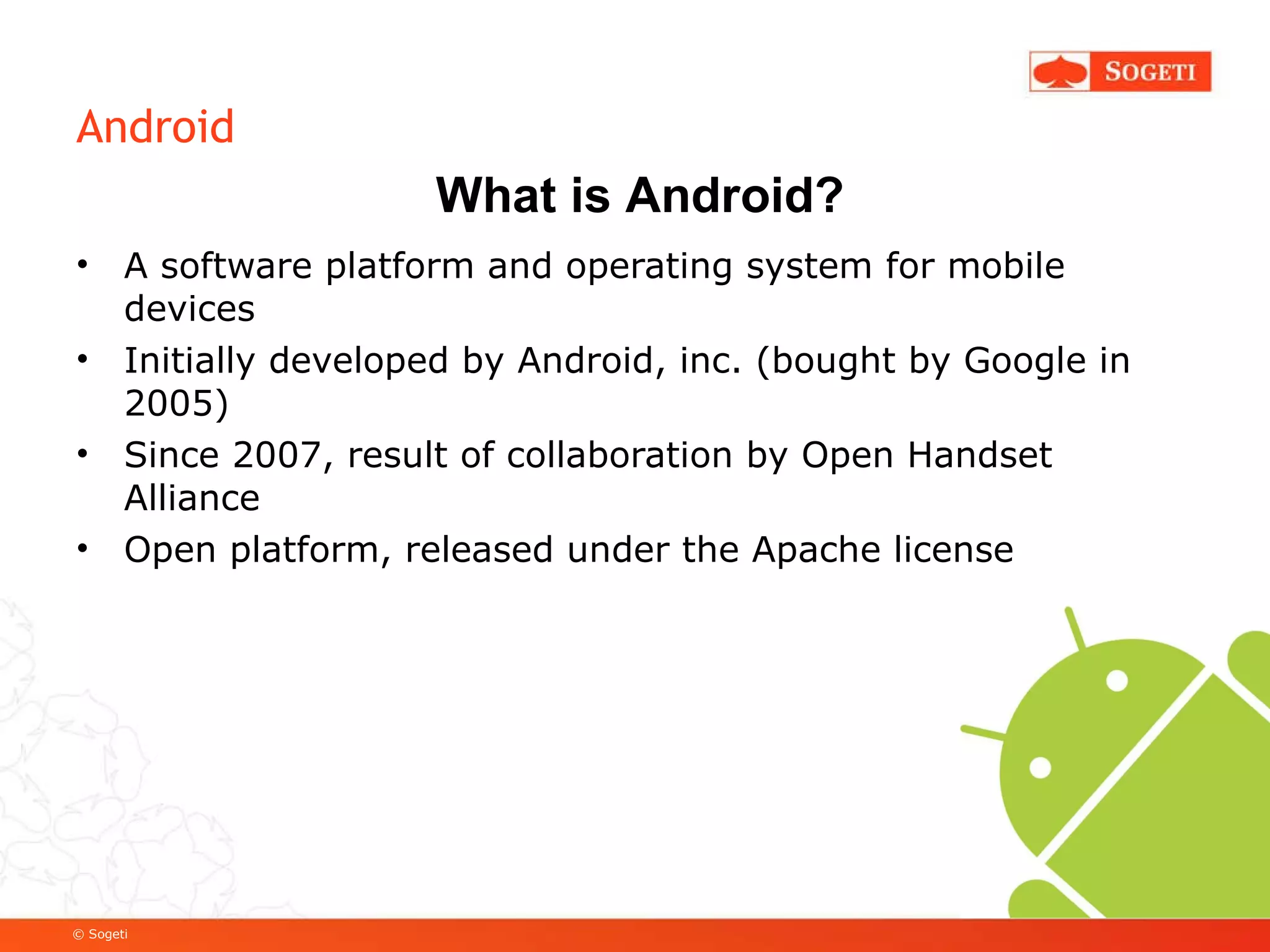 Android A software platform and operating system for mobile devices Initially developed by Android, inc. (bought by Google in 2005) Since 2007, result of collaboration by Open Handset Alliance Open platform, released under the Apache license What is Android? 