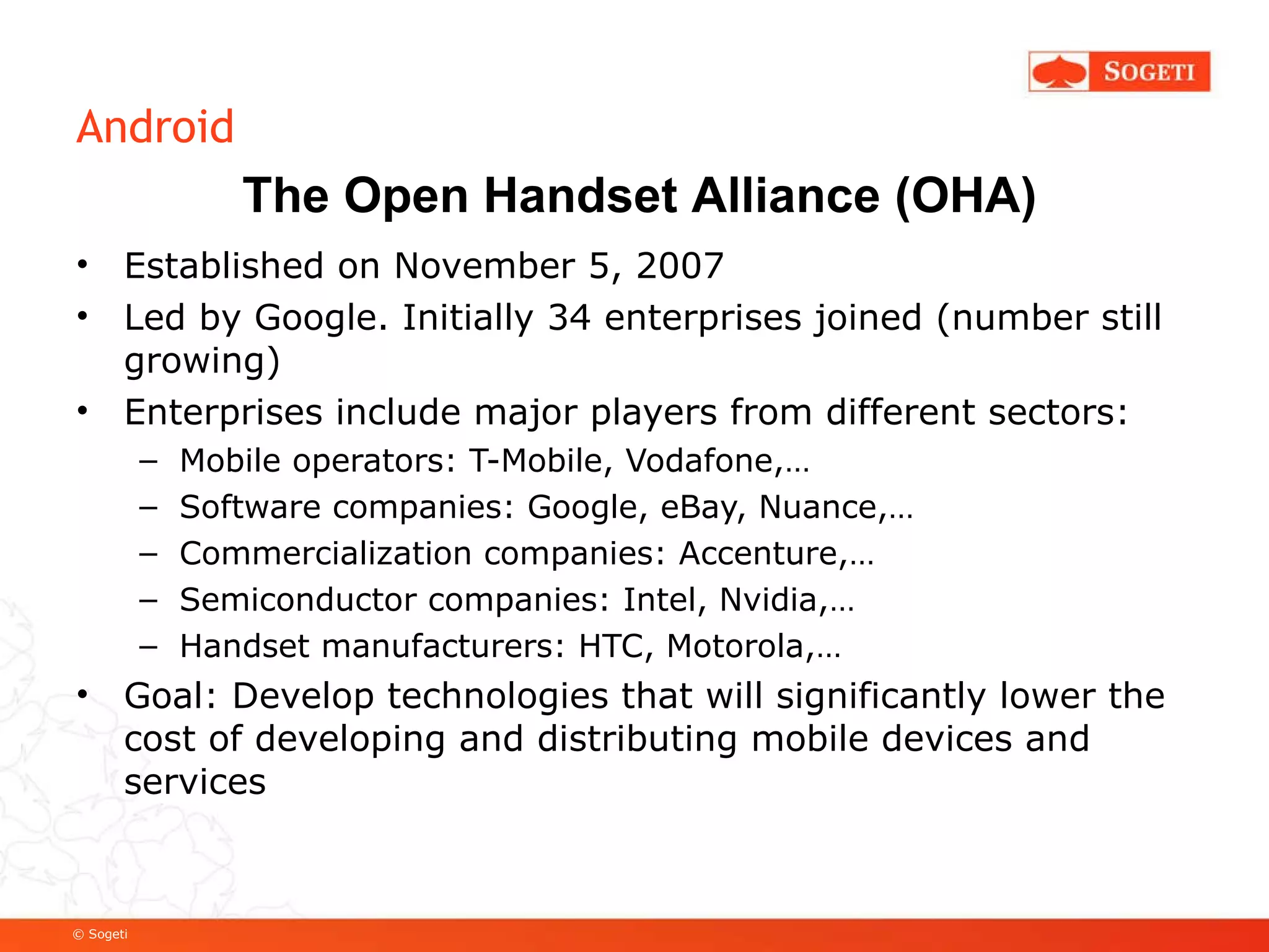 Android Established on November 5, 2007 Led by Google. Initially 34 enterprises joined (number still growing) Enterprises include major players from different sectors: Mobile operators: T-Mobile, Vodafone,… Software companies: Google, eBay, Nuance,… Commercialization companies: Accenture,… Semiconductor companies: Intel, Nvidia,… Handset manufacturers: HTC, Motorola,… Goal: Develop technologies that will significantly lower the cost of developing and distributing mobile devices and services The Open Handset Alliance (OHA) 