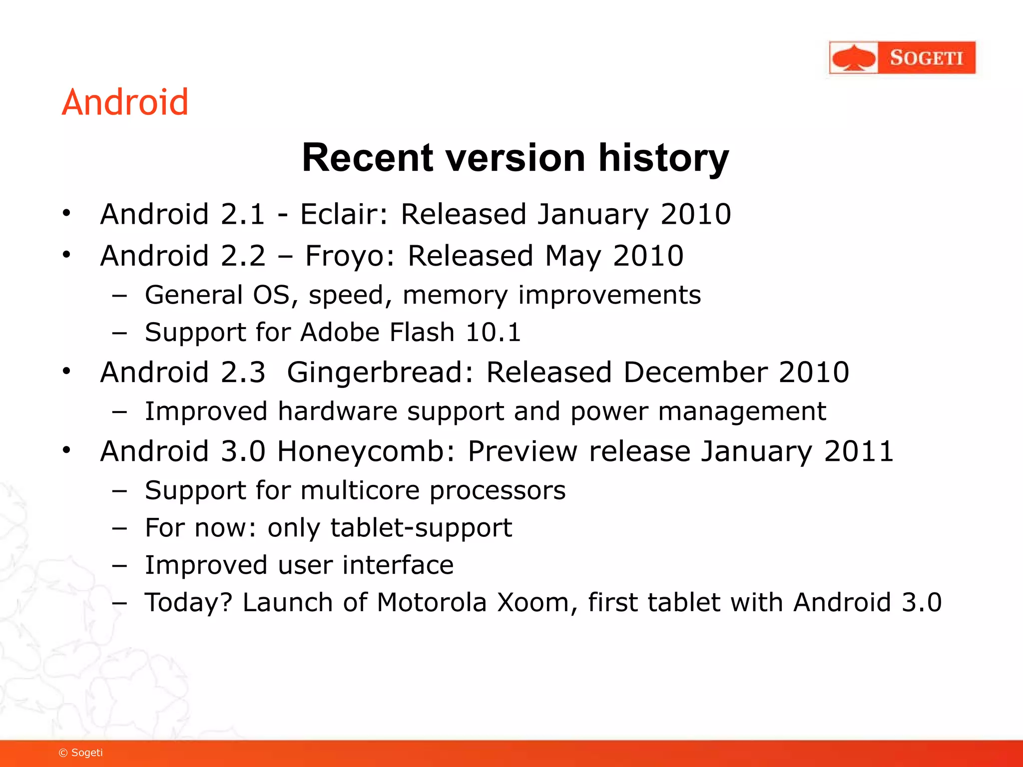 Android Android 2.1 - Eclair: Released January 2010 Android 2.2 – Froyo: Released May 2010 General OS, speed, memory improvements Support for Adobe Flash 10.1 Android 2.3  Gingerbread: Released December 2010 Improved hardware support and power management Android 3.0 Honeycomb: Preview release January 2011 Support for multicore processors For now: only tablet-support Improved user interface Today? Launch of Motorola Xoom, first tablet with Android 3.0 Recent version history 
