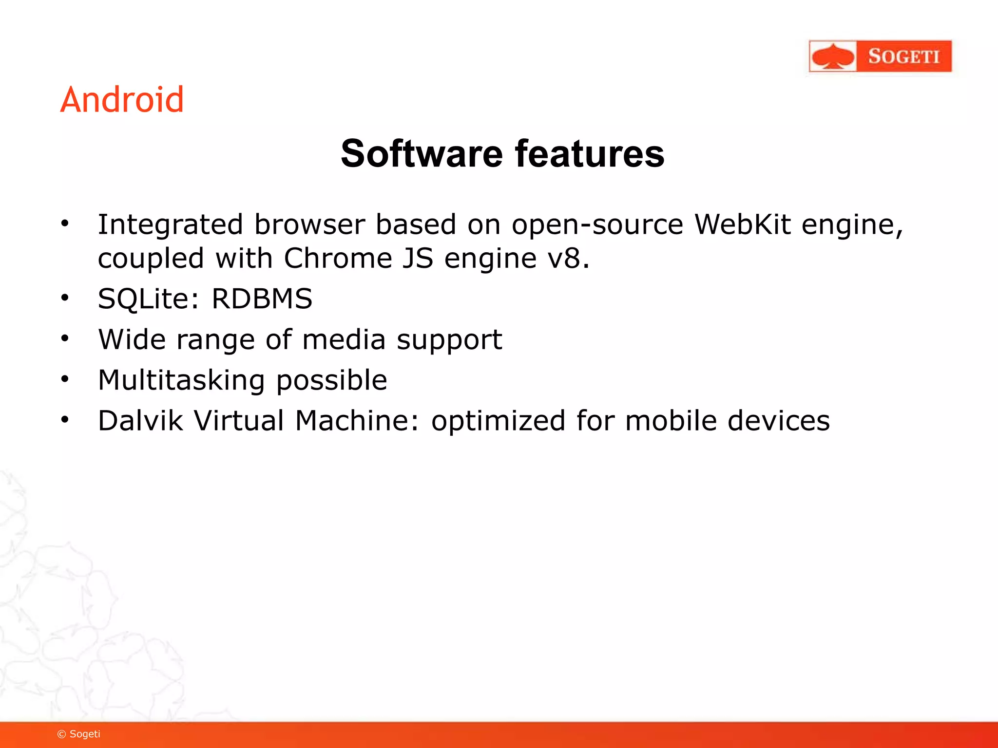 Android Integrated browser based on open-source WebKit engine, coupled with Chrome JS engine v8. SQLite: RDBMS Wide range of media support Multitasking possible Dalvik Virtual Machine: optimized for mobile devices Software features 