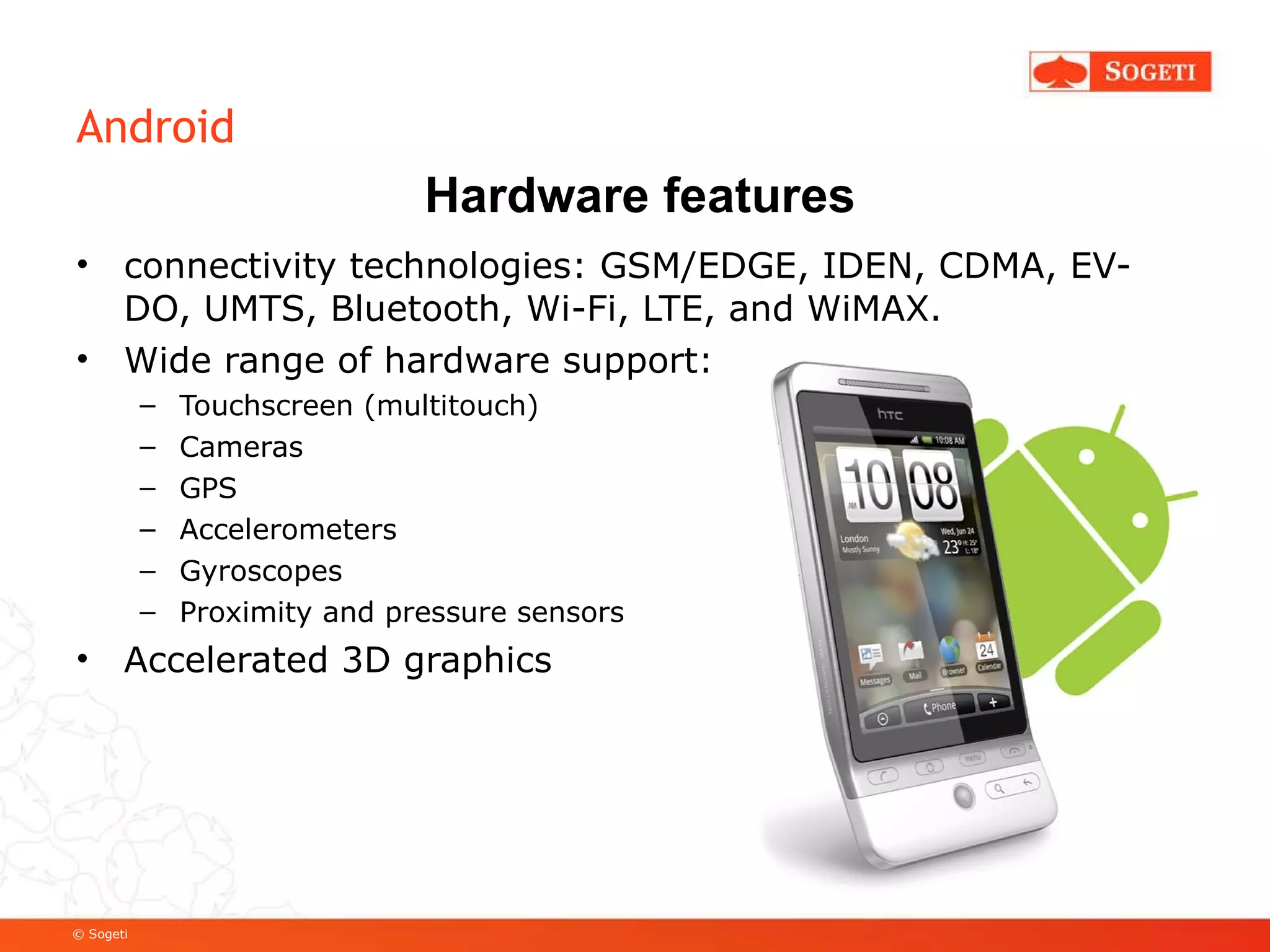 Android connectivity technologies: GSM/EDGE, IDEN, CDMA, EV-DO, UMTS, Bluetooth, Wi-Fi, LTE, and WiMAX. Wide range of hardware support: Touchscreen (multitouch) Cameras GPS Accelerometers Gyroscopes Proximity and pressure sensors Accelerated 3D graphics Hardware features 