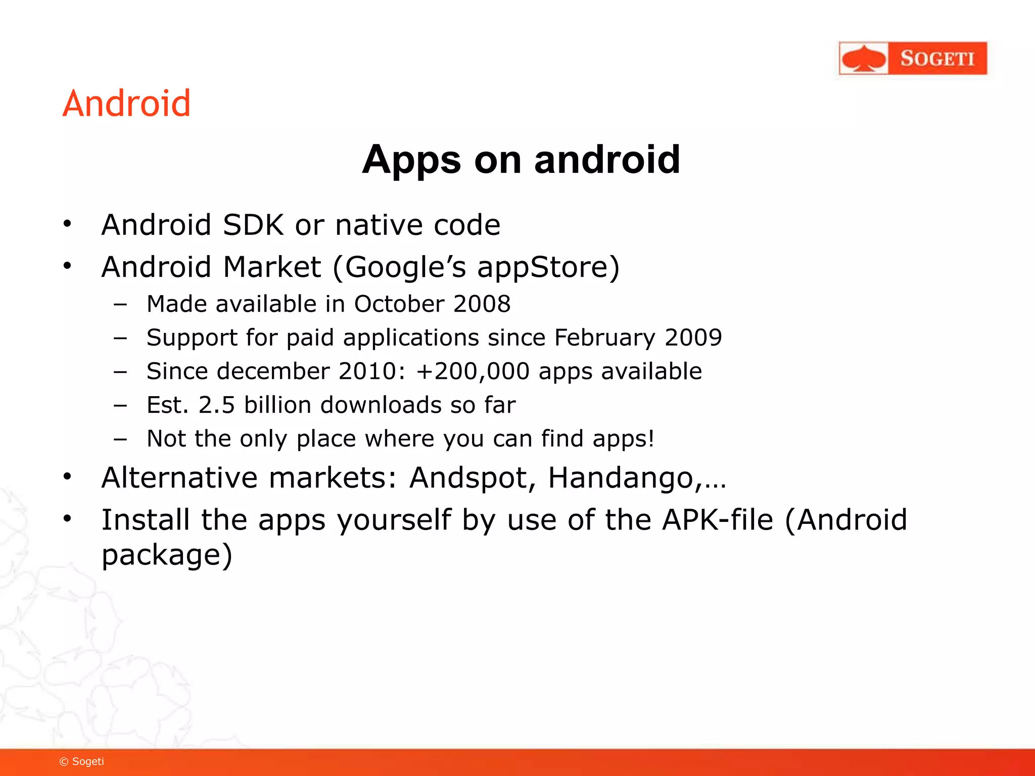 Android Android SDK or native code Android Market (Google’s appStore) Made available in October 2008 Support for paid applications since February 2009 Since december 2010: +200,000 apps available Est. 2.5 billion downloads so far Not the only place where you can find apps! Alternative markets: Andspot, Handango,… Install the apps yourself by use of the APK-file (Android package) Apps on android 