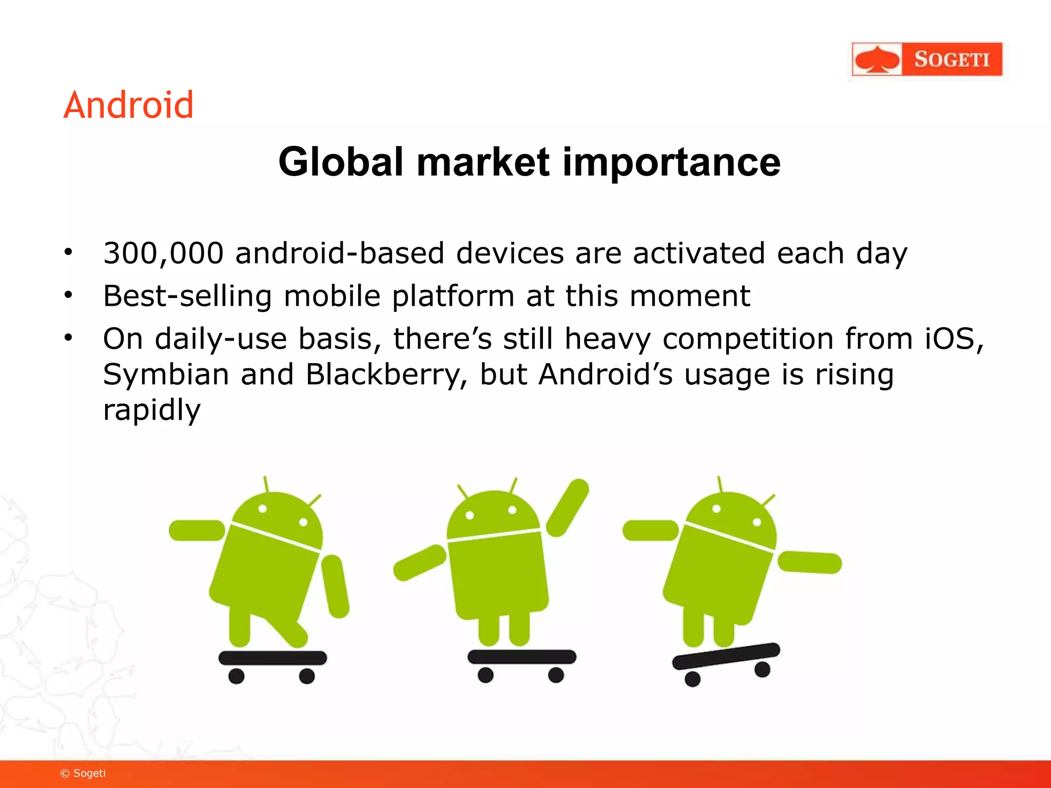Android 300,000 android-based devices are activated each day Best-selling mobile platform at this moment On daily-use basis, there’s still heavy competition from iOS, Symbian and Blackberry, but Android’s usage is rising rapidly Global market importance 