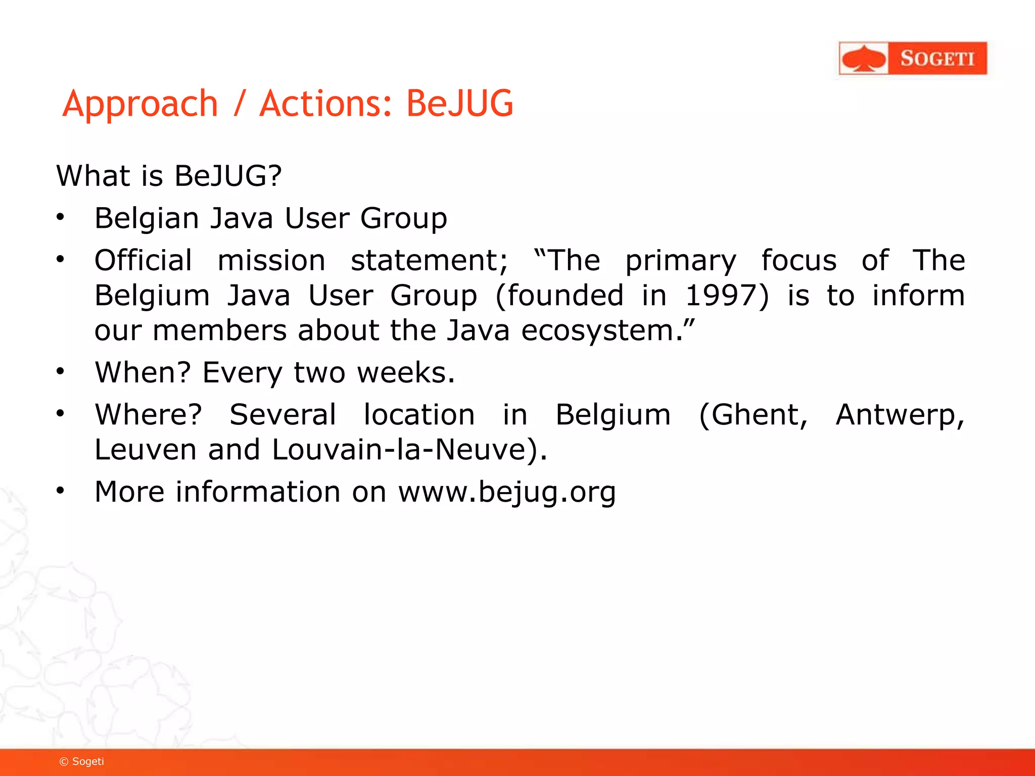 Approach / Actions: BeJUG What is BeJUG? Belgian Java User Group Official mission statement; “The primary focus of The Belgium Java User Group (founded in 1997) is to inform our members about the Java ecosystem.” When? Every two weeks. Where? Several location in Belgium (Ghent, Antwerp, Leuven and Louvain-la-Neuve). More information on  www.bejug.org 