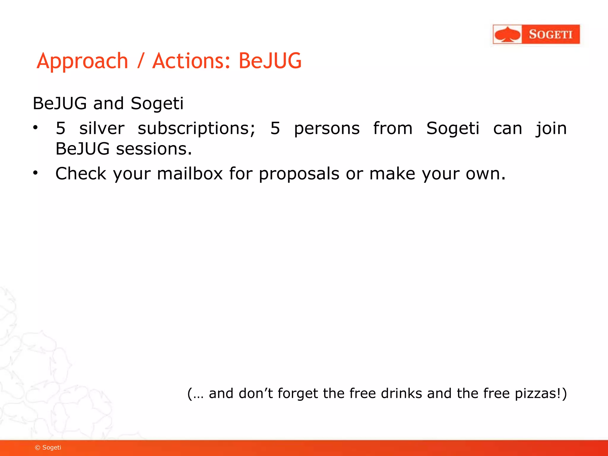 Approach / Actions: BeJUG BeJUG and Sogeti 5 silver subscriptions; 5 persons from Sogeti can join BeJUG sessions. Check your mailbox for proposals or make your own. (… and don’t forget the free drinks and the free pizzas!) 