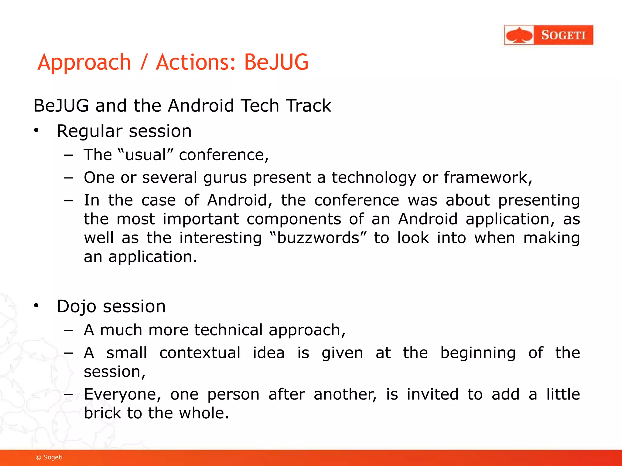 Approach / Actions: BeJUG BeJUG and the Android Tech Track Regular session The “usual” conference, One or several gurus present a technology or framework, In the case of Android, the conference was about presenting the most important components of an Android application, as well as the interesting “buzzwords” to look into when making an application. Dojo session A much more technical approach, A small contextual idea is given at the beginning of the session, Everyone, one person after another, is invited to add a little brick to the whole. 