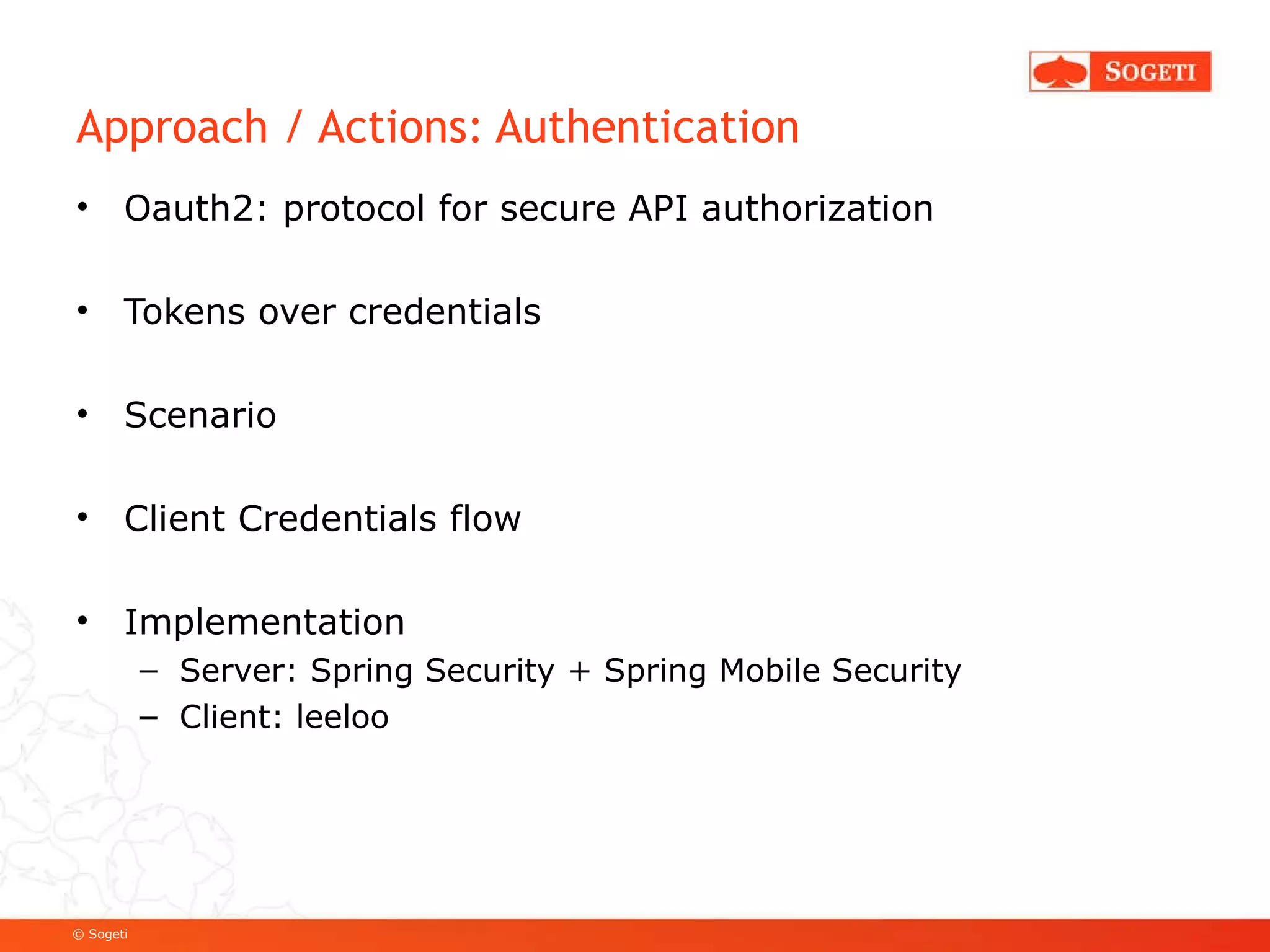 Approach / Actions: Authentication Oauth2: protocol for secure API authorization Tokens over credentials Scenario Client Credentials flow Implementation Server: Spring Security + Spring Mobile Security Client: leeloo 