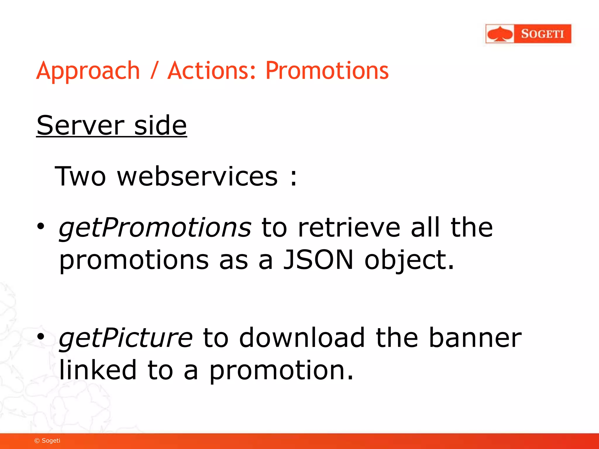 Approach / Actions: Promotions Server side Two webservices :  getPromotions  to retrieve all the promotions as a JSON object. getPicture  to download the banner linked to a promotion. 