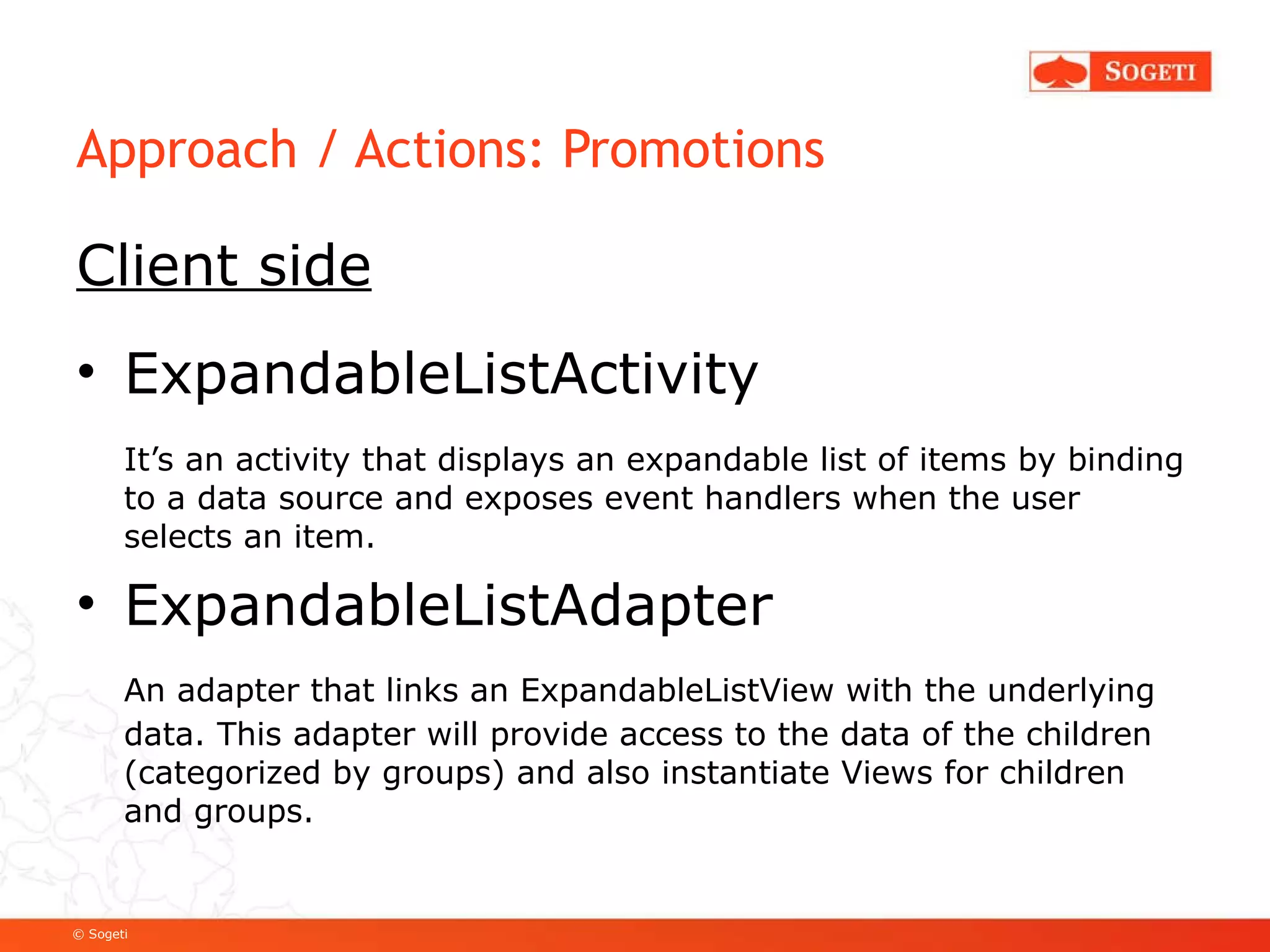 Approach / Actions: Promotions Client side ExpandableListActivity  It’s an activity that displays an expandable list of items by binding to a data source and exposes event handlers when the user selects an item.  ExpandableListAdapter An adapter that links an ExpandableListView with the underlying data. This adapter will provide access to the data of the children (categorized by groups) and also instantiate Views for children and groups. 