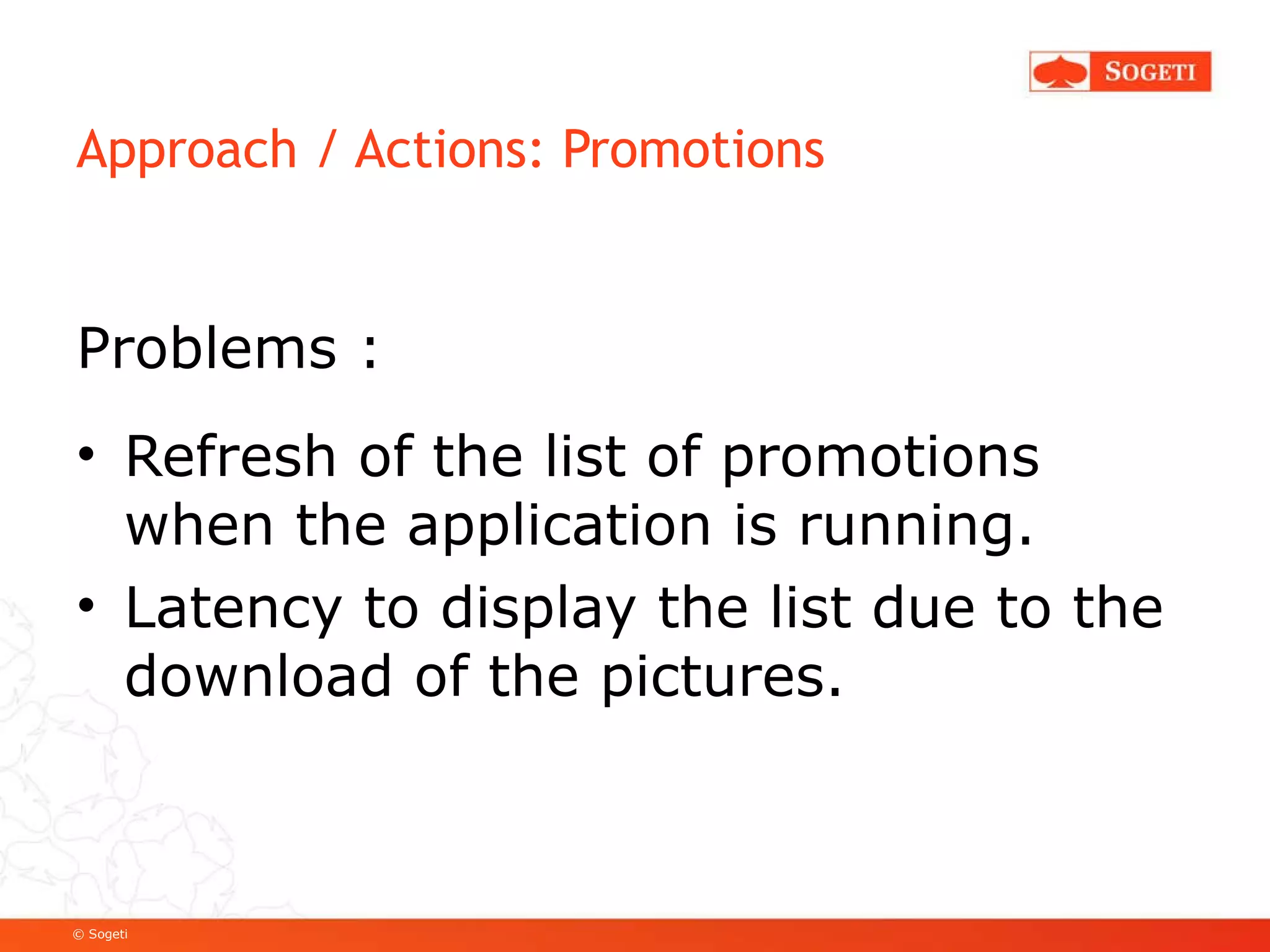 Approach / Actions: Promotions Problems : Refresh of the list of promotions when the application is running. Latency to display the list due to the download of the pictures. 