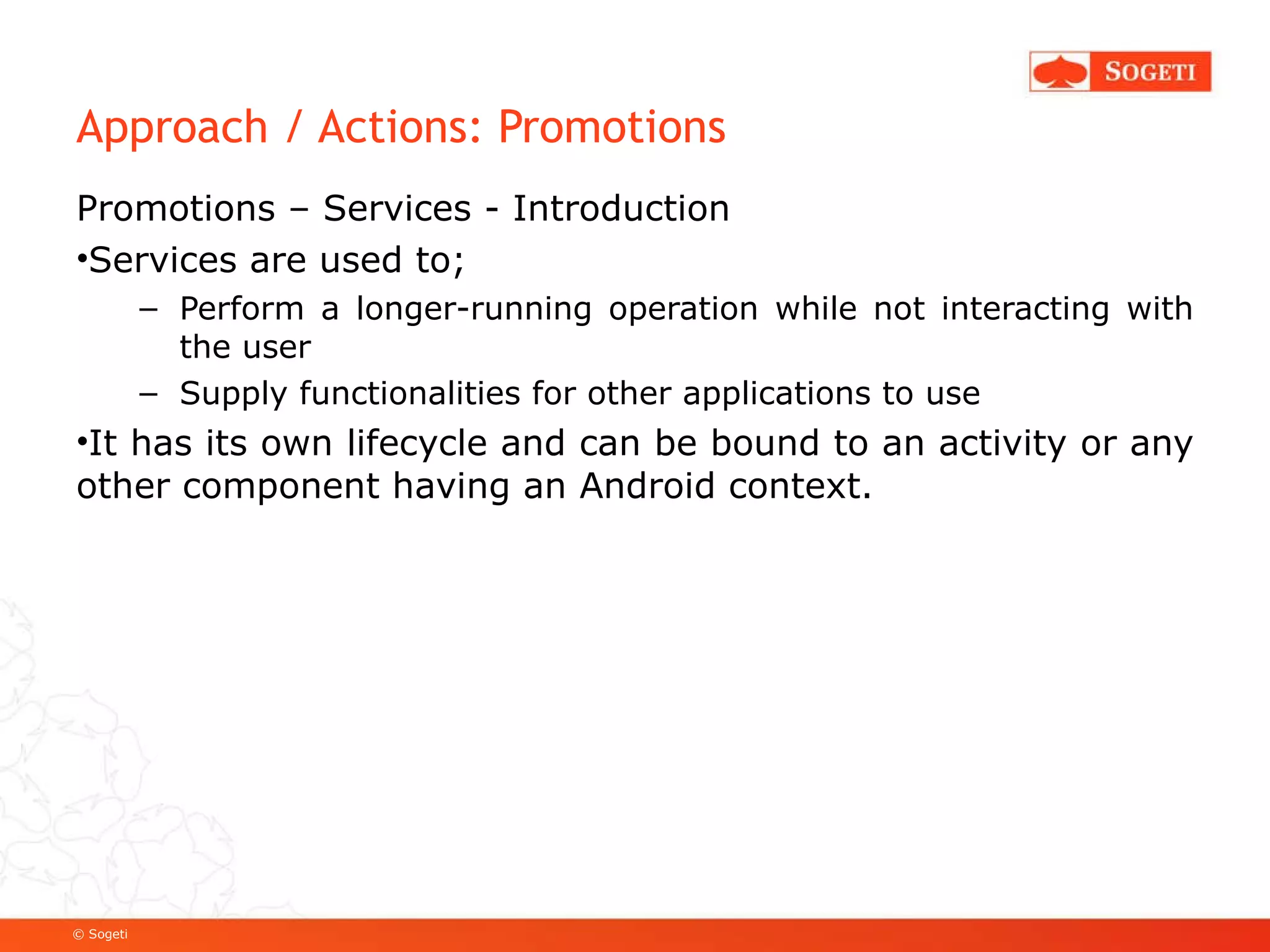 Approach / Actions: Promotions Promotions – Services - Introduction Services are used to; Perform a longer-running operation while not interacting with the user Supply functionalities for other applications to use It has its own lifecycle and can be bound to an activity or any other component having an Android context. 