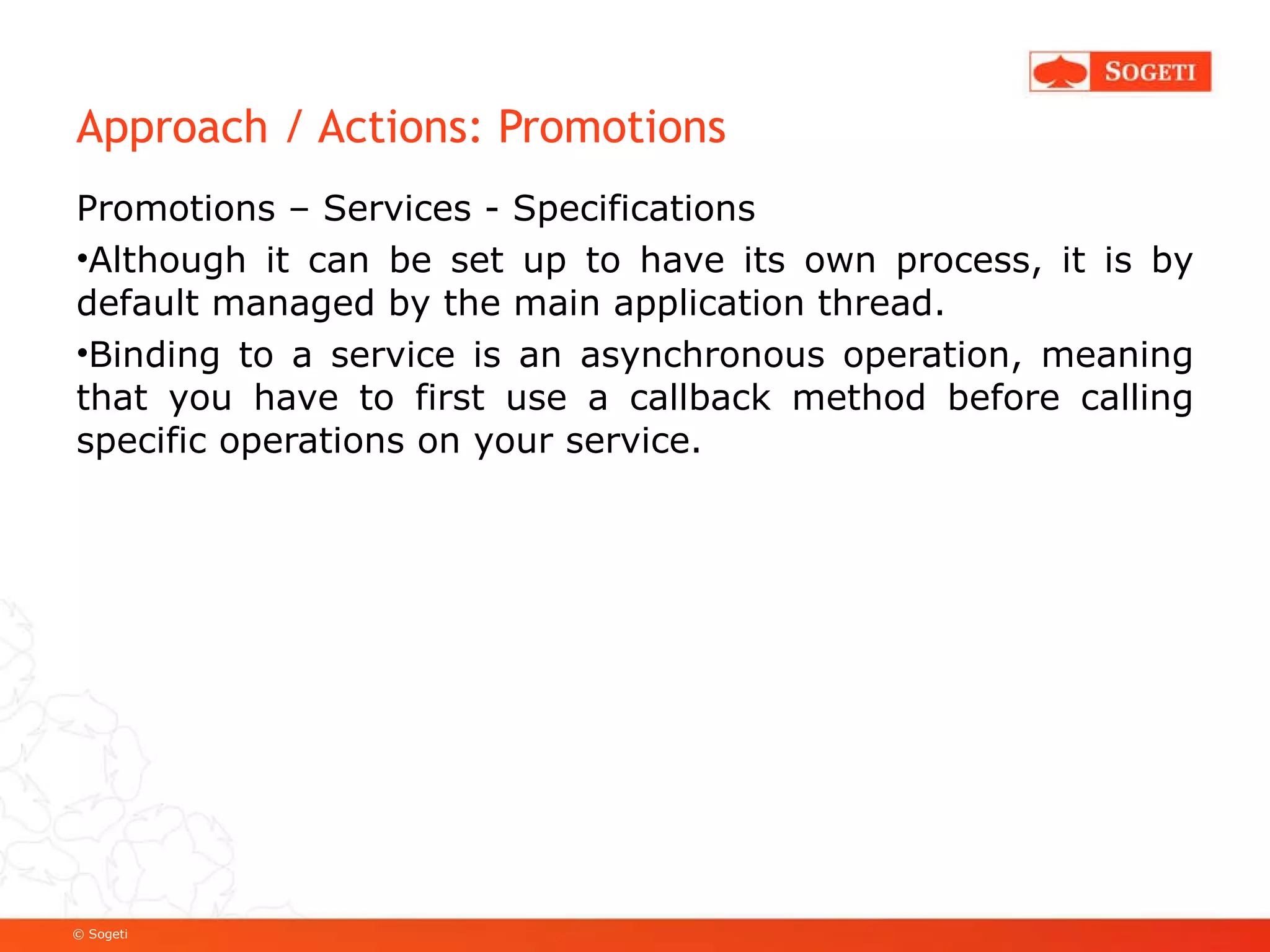 Approach / Actions: Promotions Promotions – Services - Specifications Although it can be set up to have its own process, it is by default managed by the main application thread. Binding to a service is an asynchronous operation, meaning that you have to first use a callback method before calling specific operations on your service. 