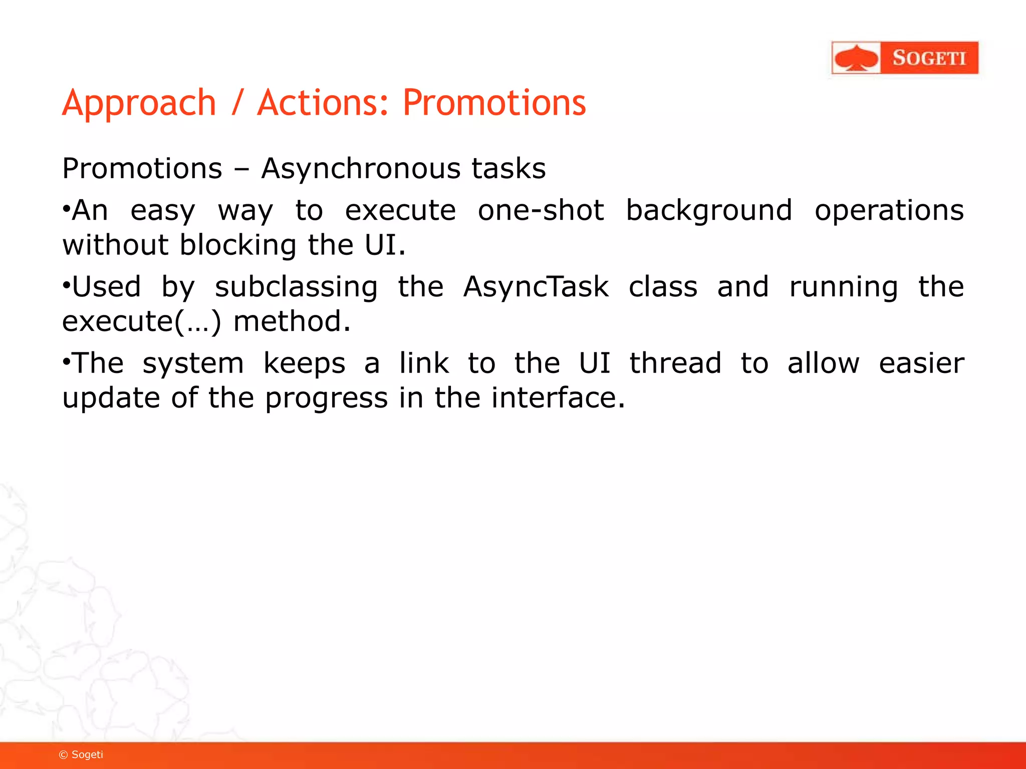 Approach / Actions: Promotions Promotions – Asynchronous tasks An easy way to execute one-shot background operations without blocking the UI. Used by subclassing the AsyncTask class and running the execute(…) method. The system keeps a link to the UI thread to allow easier update of the progress in the interface. 