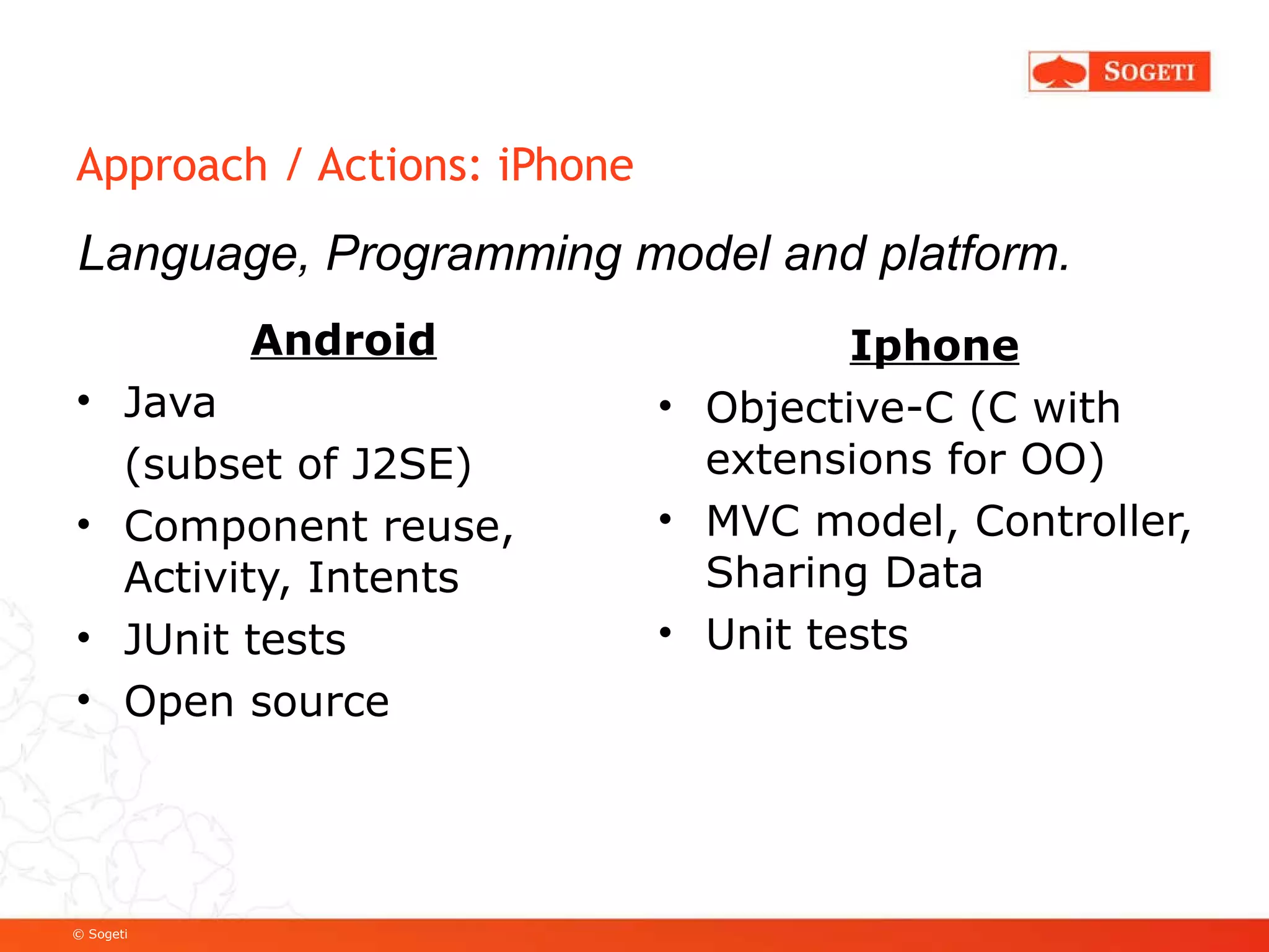 Approach / Actions: iPhone Android Java  (subset of J2SE) Component reuse, Activity, Intents JUnit tests Open source Iphone Objective-C (C with extensions for OO) MVC model, Controller, Sharing Data Unit tests Language, Programming model and platform. 