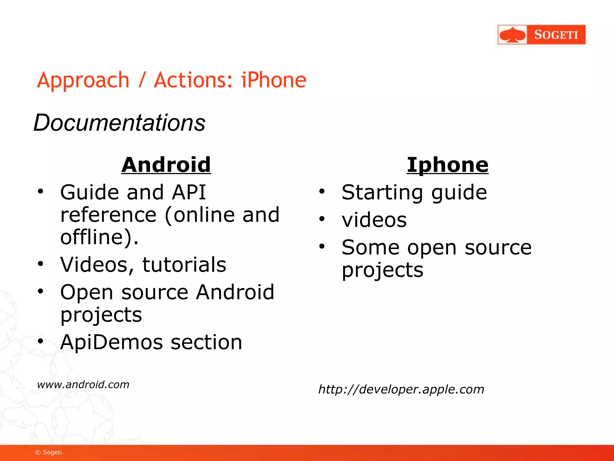 Approach / Actions: iPhone Android Guide and API reference (online and offline). Videos, tutorials Open source Android projects ApiDemos section www.android.com Iphone Starting guide videos Some open source projects http://developer.apple.com Documentations 