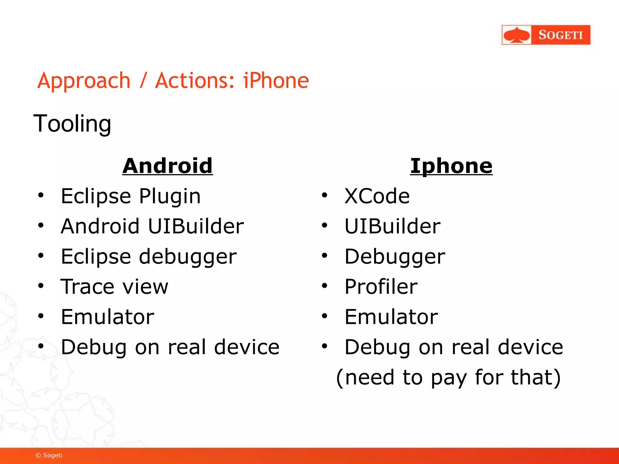 Approach / Actions: iPhone Android Eclipse Plugin Android UIBuilder Eclipse debugger Trace view Emulator Debug on real device Iphone XCode UIBuilder Debugger Profiler Emulator Debug on real device (need to pay for that) Tooling 