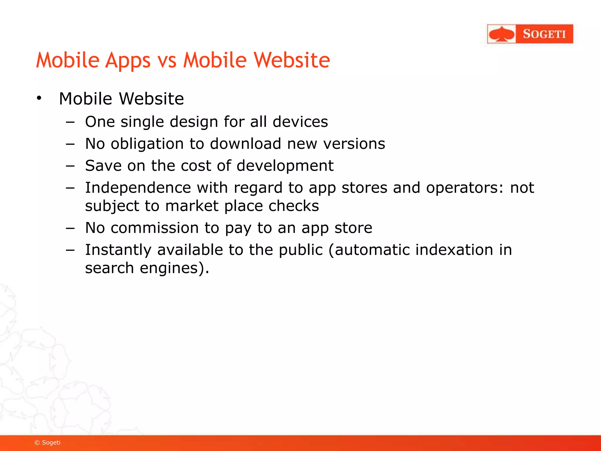 Mobile Apps vs Mobile Website Mobile Website One single design for all devices No obligation to download new versions Save on the cost of development Independence with regard to app stores and operators: not subject to market place checks No commission to pay to an app store Instantly available to the public (automatic indexation in search engines). 