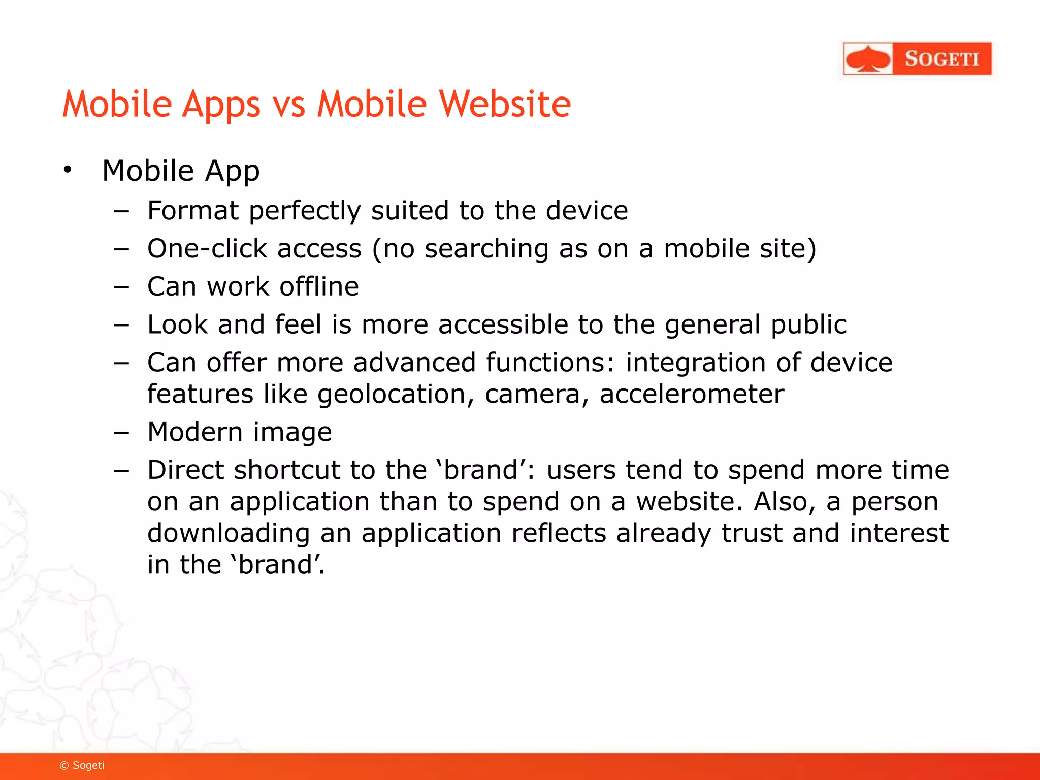 Mobile Apps vs Mobile Website Mobile App Format perfectly suited to the device One-click access (no searching as on a mobile site) Can work offline Look and feel is more accessible to the general public Can offer more advanced functions: integration of device features like geolocation, camera, accelerometer Modern image Direct shortcut to the ‘brand’: users tend to spend more time on an application than to spend on a website. Also, a person downloading an application reflects already trust and interest in the ‘brand’.  