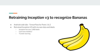Retraining Inception v3 to recognize Bananas
● Android code labs - TensorFlow for Poets 1 & 2
● Retrained Inception V3 with my own data and labels
○ Inception has over 1,000 labels
○ I just have needed 2
○ Transfer learning
 