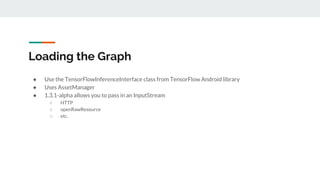 Loading the Graph
● Use the TensorFlowInferenceInterface class from TensorFlow Android library
● Uses AssetManager
● 1.3.1-alpha allows you to pass in an InputStream
○ HTTP
○ openRawResource
○ etc.
 