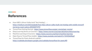 References
● How HBO’s Silivon Valley built “Not Hotdog”... -
https://medium.com/@timanglade/how-hbos-silicon-valley-built-not-hotdog-with-mobile-tensorfl
ow-keras-react-native-ef03260747f3
● TensorFlow Getting Started - https://www.tensorflow.org/get_started/get_started
● Deep Learning Series on Coursera - https://www.coursera.org/specializations/deep-learning
● Machine Learning on Coursera - https://www.coursera.org/learn/machine-learning
● Open Source TensorFlow models - https://www.youtube.com/watch?v=9ziVGkt8Gg4
● TensorFlow for Poets Android codelab -
https://codelabs.developers.google.com/codelabs/tensorflow-for-poets/#0
 