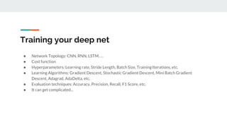 Training your deep net
● Network Topology: CNN, RNN, LSTM, …
● Cost function
● Hyperparameters: Learning rate, Stride Length, Batch Size, Training Iterations, etc.
● Learning Algorithms: Gradient Descent, Stochastic Gradient Descent, Mini Batch Gradient
Descent, Adagrad, AdaDelta, etc.
● Evaluation techniques: Accuracy, Precision, Recall, F1 Score, etc.
● It can get complicated...
 