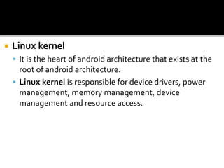  Linux kernel
 It is the heart of android architecture that exists at the
root of android architecture.
 Linux kernel is responsible for device drivers, power
management, memory management, device
management and resource access.
 